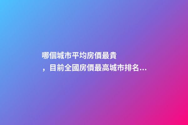 哪個城市平均房價最貴，目前全國房價最高城市排名有誰了解